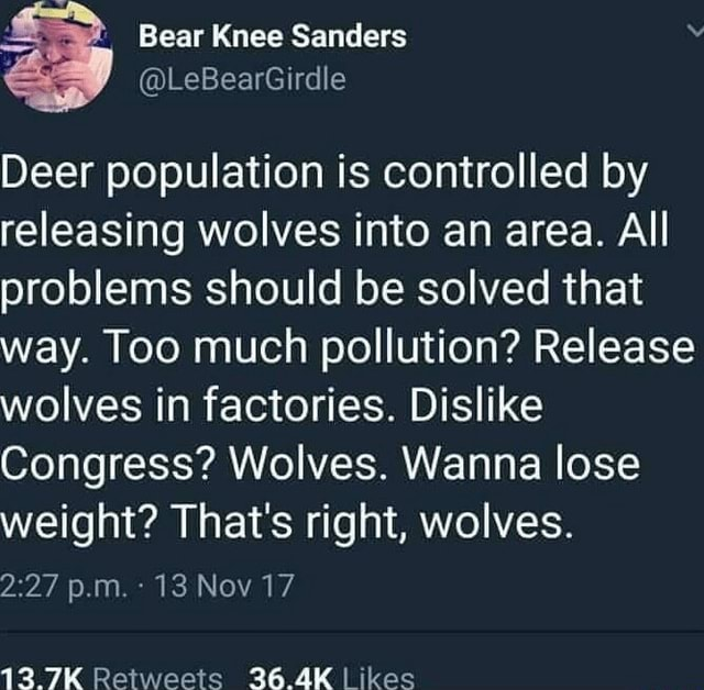 Deer population is controlled by releasing wolves into an area. All problems should be solved that way. Too much pollution? Release wolves in factories. Dislike Congress? Wolves. Wanna lose weight? That's right, wolves.