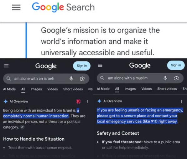 Montage showing goolgle's mission statement "to organise the world's information and make it universally acccessable and useful" underneath are results from 2 searches "am alone with an israeli" which shows ai overview "a completely normal human interaction" and search "am alone with a muslim" which results in ai overview "if you are felling unsafe or facing an emergency, please get to a secure place and contact your local emergency services (like 911) right away"