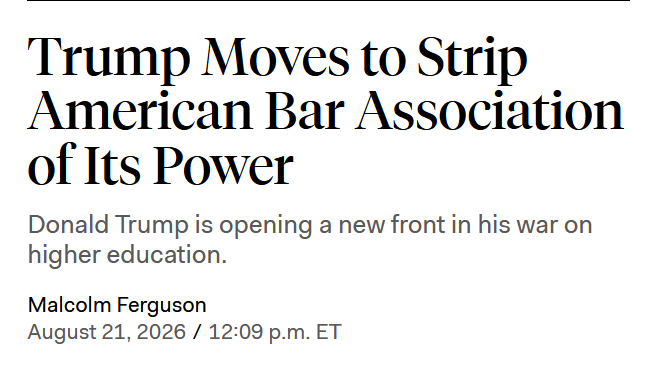Headline: Trump Moves to Strip American Bar Association of Its Power Donald Trump is opening a new front in his war on higher education. by Malcolm Ferguson August 21, 2026 / 12:09 p.m. ET