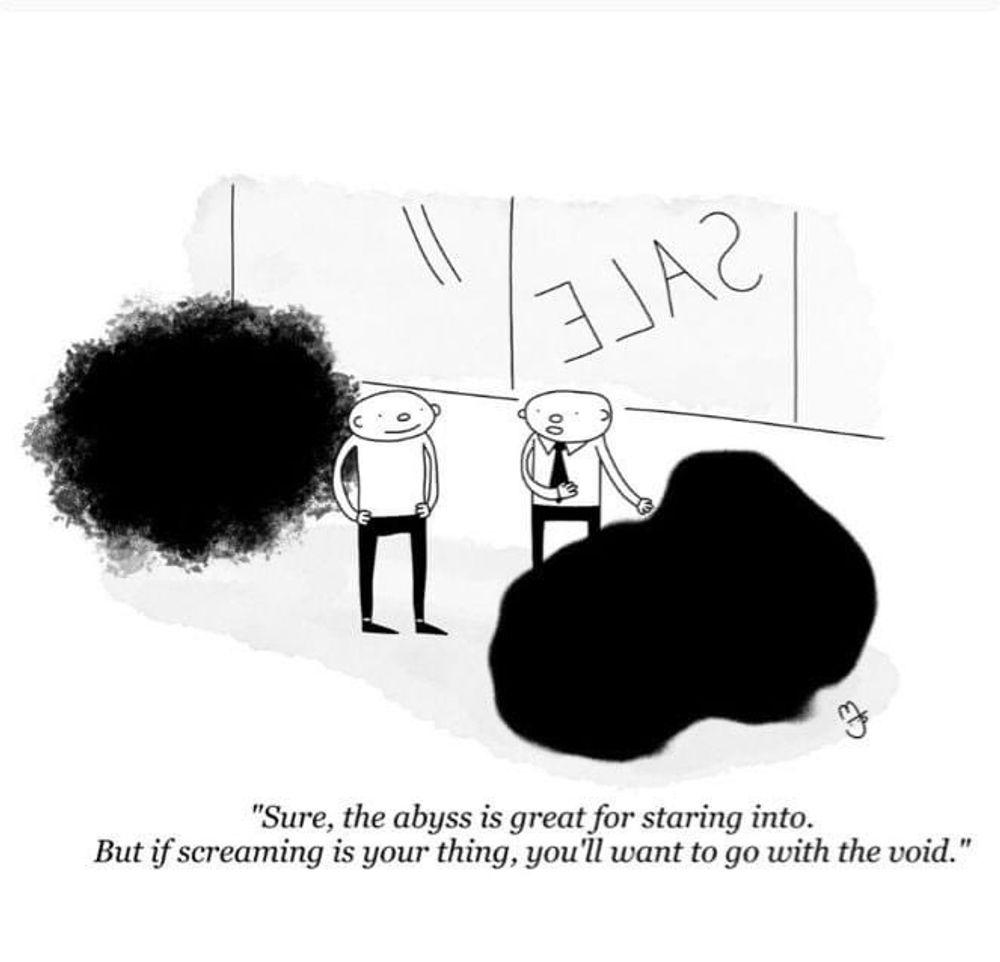A simple black and white single-panel comic. A salesperson wearing a necktie stands beside another person in a store showroom. In front of both people is a large black splotch; behind them is a large dense black cloud. The salesperson, gesturing toward the black splotch, says to the other person: "Sure, the abyss is great for staring into. But if screaming is your thing, you'll want to go with the void."