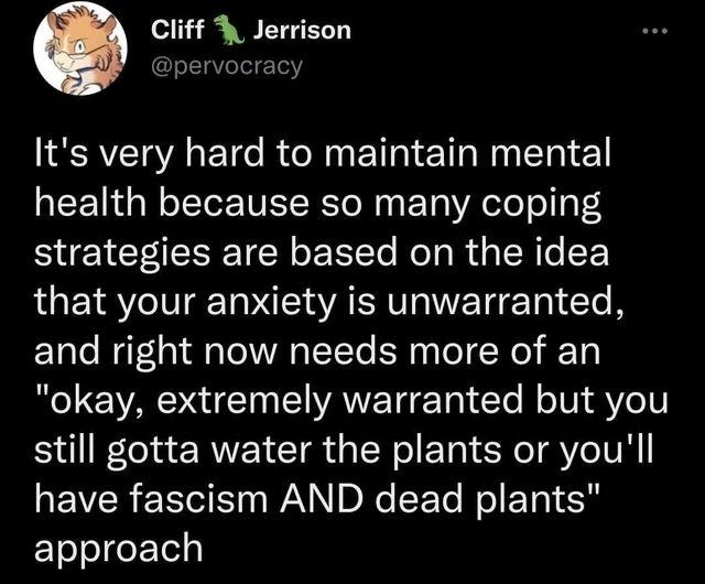 Cliff Jerrison writes: It's very hard to maintain mental health because so many coping strategies are based on the idea that your anxiety is unwarranted, and right now needs more of an "okay, extremely warranted but you still gotta water the plants or you'll have fascism AND dead plants" approach