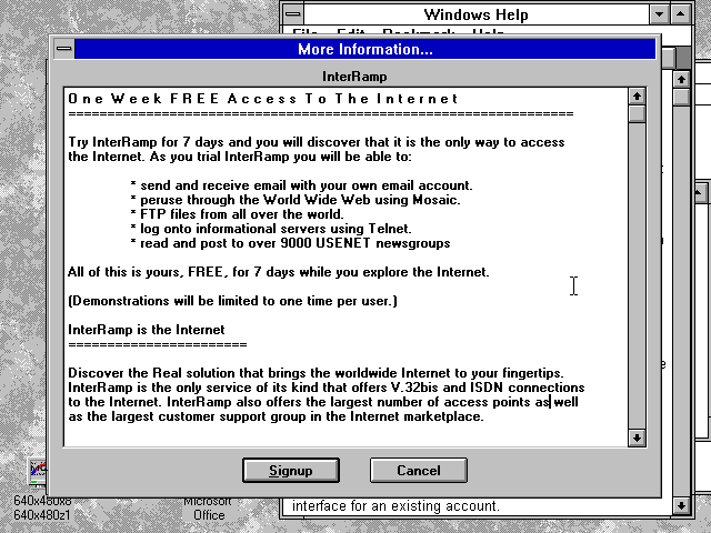 A Windows 3.1 dialog showing "More Information": O n e W e e k F R E E A c c e s s T o T h e I n t e r n e t ================================================================= Try InterRamp for 7 days and you will discover that it is the only way to access the Internet. As you trial InterRamp you will be able to: * send and receive email with your own email account. * peruse through the World Wide Web using Mosaic. * FTP files from all over the world. * log onto informational servers using Telnet. * read and post to over 9000 USENET newsgroups All of this is yours, FREE, for 7 days while you explore the Internet. (Demonstrations will be limited to one time per user.) InterRamp is the Internet ======================= Discover the Real solution that brings the worldwide Internet to your fingertips. InterRamp is the only service of its kind that offers V.32bis and ISDN connections to the Internet. InterRamp also offers the largest number of access points as well as the largest customer support group in the Internet marketplace.
