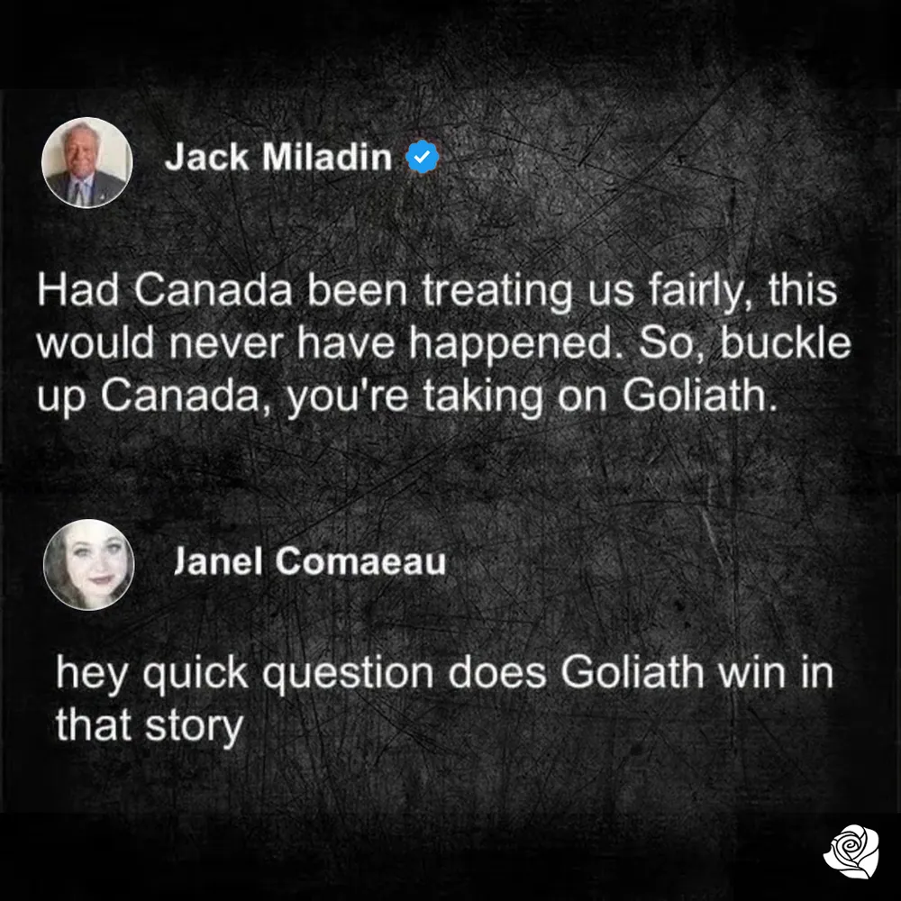 Jack Miladin "Had Canada been treating us fairly, this would never have happened. So, buckle up Canada, you're taking on Goliath." Janel Comaeau "Hey quick question does Goliath win in that story"