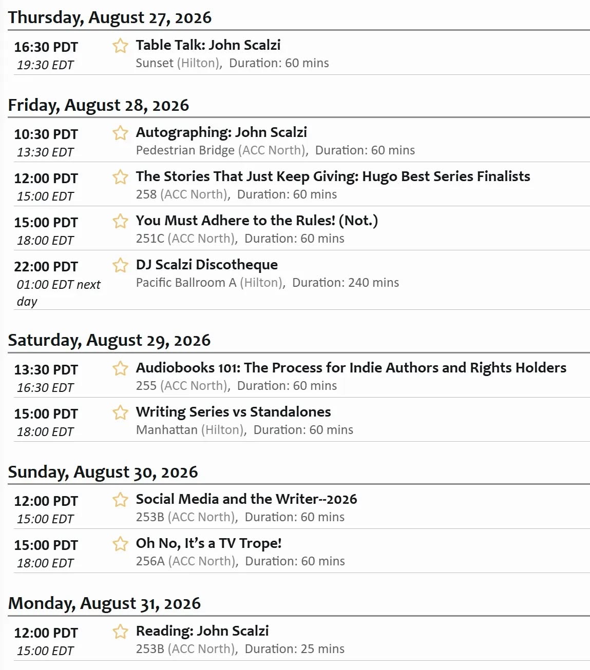 Thursday, August 27, 202616:30 PDT19:30 EDTSelect Table Talk: John ScalziTable Talk: John ScalziSunset (Hilton),Starts: 16:30 PDT con time, 19:30 EDT local timeDuration: 60 minsFriday, August 28, 202610:30 PDT13:30 EDTSelect Autographing: John ScalziAutographing: John ScalziPedestrian Bridge (ACC North),Starts: 10:30 PDT con time, 13:30 EDT local timeDuration: 60 mins12:00 PDT15:00 EDTSelect The Stories That Just Keep Giving: Hugo Best Series FinalistsThe Stories That Just Keep Giving: Hugo Best Series Finalists258 (ACC North),Starts: 12:00 PDT con time, 15:00 EDT local timeDuration: 60 mins15:00 PDT18:00 EDTSelect You Must Adhere to the Rules! (Not.)You Must Adhere to the Rules! (Not.)251C (ACC North),Starts: 15:00 PDT con time, 18:00 EDT local timeDuration: 60 mins22:00 PDT01:00 EDT next daySelect DJ Scalzi DiscothequeDJ Scalzi DiscothequePacific Ballroom A (Hilton),Starts: 22:00 PDT con time, 01:00 EDT next day local timeDuration: 240 mins