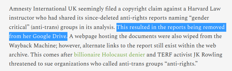 Amnesty International UK seemingly filed a copyright claim against a Harvard Law instructor who had shared its since-deleted anti-rights reports naming “gender critical” (anti-trans) groups in its analysis. This resulted in the reports being removed from her Google Drive. A webpage hosting the documents were also wiped from the Wayback Machine; however, alternate links to the report still exist within the web archive. This comes after billionaire Holocaust denier and TERF activist JK Rowling threatened to sue organizations who called anti-trans groups “anti-rights.”