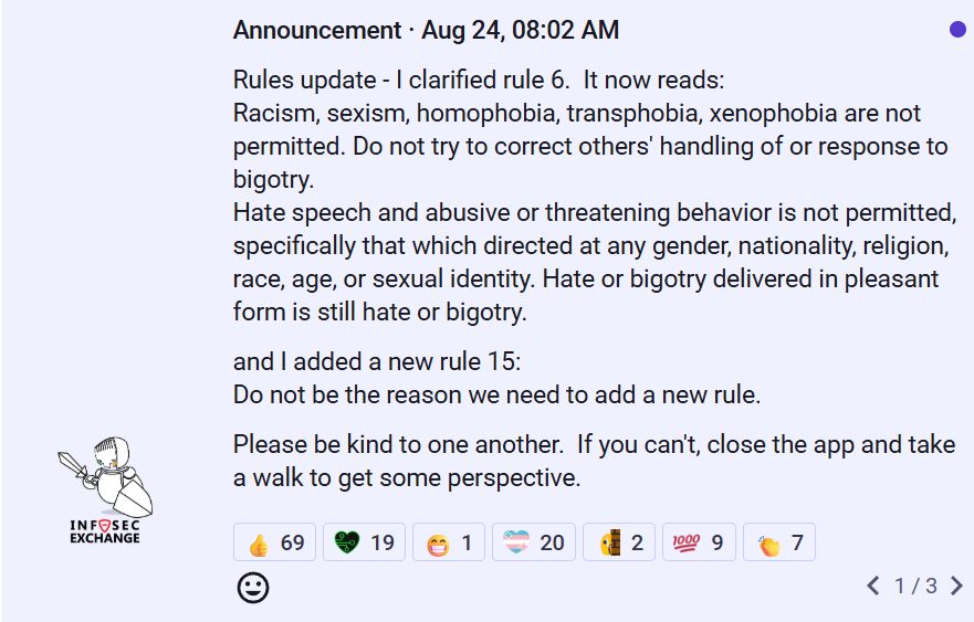 new updated global mod announcement on infosec.exchange: Announcement · Aug 24, 08:02 AM Rules update - I clarified rule 6.  It now reads: Racism, sexism, homophobia, transphobia, xenophobia are not permitted. Do not try to correct others' handling of or response to bigotry. Hate speech and abusive or threatening behavior is not permitted, specifically that which directed at any gender, nationality, religion, race, age, or sexual identity. Hate or bigotry delivered in pleasant form is still hate or bigotry. and I added a new rule 15: Do not be the reason we need to add a new rule. Please be kind to one another.  If you can't, close the app and take a walk to get some perspective.