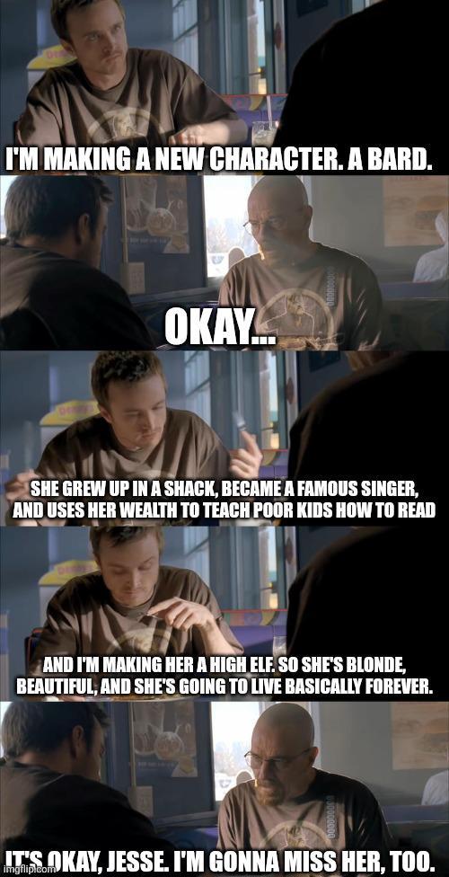 Jesse and Walt from Breaking Bad, sitting in a booth at a diner while Jesse explains to Walt what his new DnD character will be. "I'm making a Bard. She grew up in a shack, became a famous singer, and uses her wealth to teach poor kids how to read. He also says, "and making her a high elf so she is blond and beautiful and will basically live forever." Walk responds, "It's okay Jesse, I'm going to miss her too"