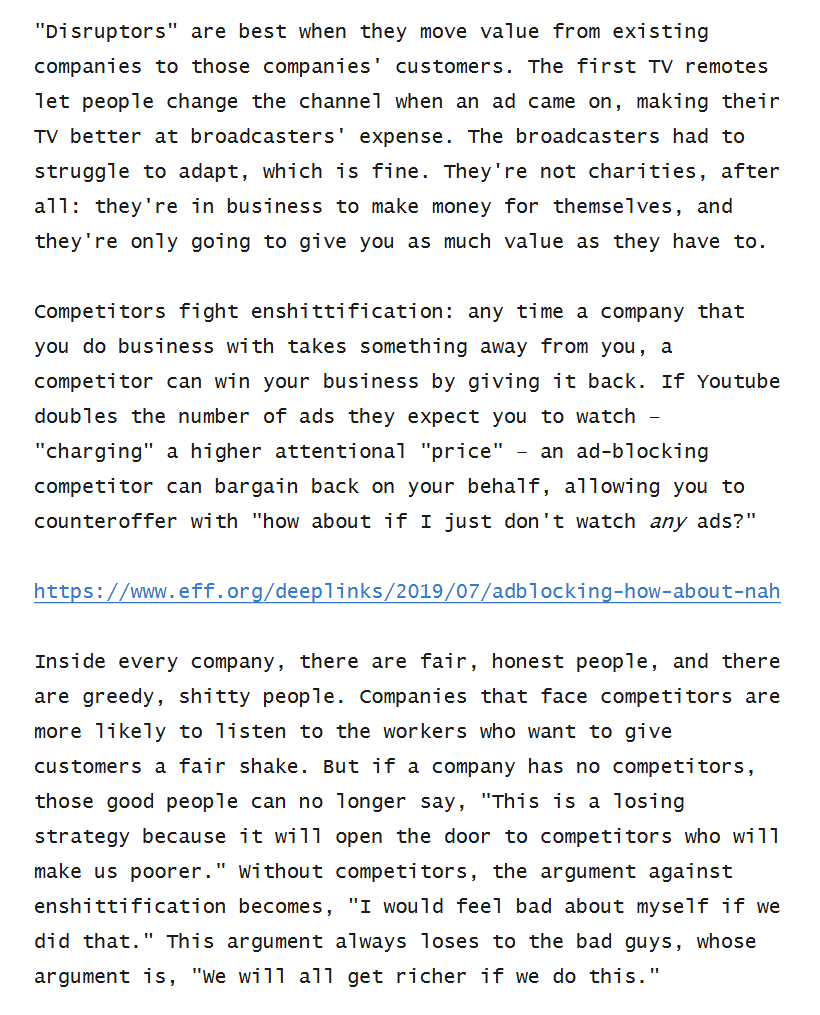 Text reading: "Disruptors" are best when they move value from existing companies to those companies' customers. The first TV remotes let people change the channel when an ad came on, making their TV better at broadcasters' expense. The broadcasters had to struggle to adapt, which is fine. They're not charities, after all: they're in business to make money for themselves, and they're only going to give you as much value as they have to. Competitors fight enshittification: any time a company that you do business with takes something away from you, a competitor can win your business by giving it back. If Youtube doubles the number of ads they expect you to watch – "charging" a higher attentional "price" – an ad-blocking competitor can bargain back on your behalf, allowing you to counteroffer with "how about if I just don't watch any ads?" https://www.eff.org/deeplinks/2019/07/adblocking-how-about-nah Inside every company, there are fair, honest people, and there are greedy, shitty people. Companies that face competitors are more likely to listen to the workers who want to give customers a fair shake. But if a company has no competitors, those good people can no longer say, "This is a losing strategy because it will open the door to competitors who will make us poorer." Without competitors, the argument against enshittification becomes, "I would feel bad about myself if we did that." This argument always loses to the bad guys, whose argument is, "We will all get richer ..."