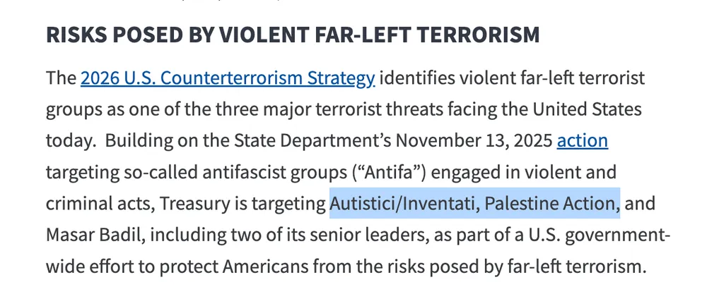 A screenshot from  https://home.treasury.gov/news/press-releases/sb0616/  reading: RISKS POSED BY VIOLENT FAR-LEFT TERRORISM The 2026 U.S. Counterterrorism Strategy identifies violent far-left terrorist groups as one of the three major terrorist threats facing the United States today.  Building on the State Department’s November 13, 2025 action targeting so-called antifascist groups (“Antifa”) engaged in violent and criminal acts, Treasury is targeting Autistici/Inventati, Palestine Action, and Masar Badil, including two of its senior leaders, as part of a U.S. government-wide effort to protect Americans from the risks posed by far-left terrorism.