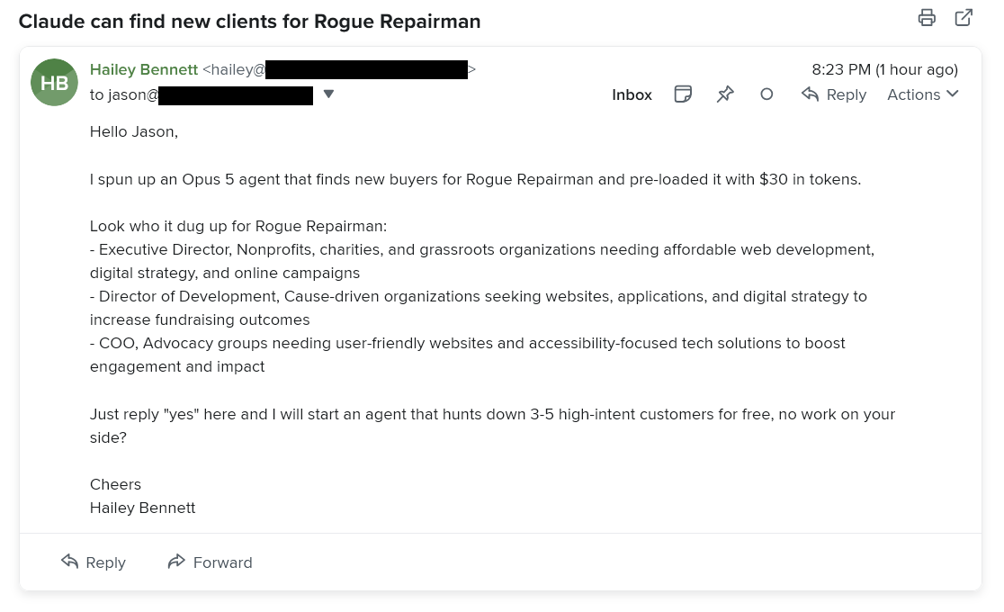 A spam email I received. Subject: Claude can find new clients for Rogue Repairman Message body: Hello Jason, I spun up an Opus 5 agent that finds new buyers for Rogue Repairman and pre-loaded it with $30 in tokens. Look who it dug up for Rogue Repairman: - Executive Director, Nonprofits, charities, and grassroots organizations needing affordable web development, digital strategy, and online campaigns - Director of Development, Cause-driven organizations seeking websites, applications, and digital strategy to increase fundraising outcomes - COO, Advocacy groups needing user-friendly websites and accessibility-focused tech solutions to boost engagement and impact Just reply "yes" here and I will start an agent that hunts down 3-5 high-intent customers for free, no work on your side? Cheers Hailey Bennett