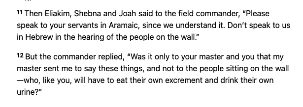 11 Then Eliakim, Shebna and Joah said to the field commander, “Please speak to your servants in Aramaic, since we understand it. Don’t speak to us in Hebrew in the hearing of the people on the wall.” 12 But the commander replied, “Was it only to your master and you that my master sent me to say these things, and not to the people sitting on the wall—who, like you, will have to eat their own excrement and drink their own urine?”