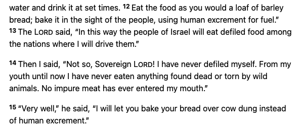 Eat the food as you would a loaf of barley bread; bake it in the sight of the people, using human excrement for fuel.” 13 The Lord said, “In this way the people of Israel will eat defiled food among the nations where I will drive them.” 14 Then I said, “Not so, Sovereign Lord! I have never defiled myself. From my youth until now I have never eaten anything found dead or torn by wild animals. No impure meat has ever entered my mouth.” 15 “Very well,” he said, “I will let you bake your bread over cow dung instead of human excrement.”