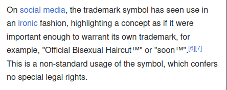 On social media, the trademark symbol has seen use in an ironic fashion, highlighting a concept as if it were important enough to warrant its own trademark, for example, "Official Bisexual Haircut™" or "soon™".[6][7] This is a non-standard usage of the symbol, which confers no special legal rights.