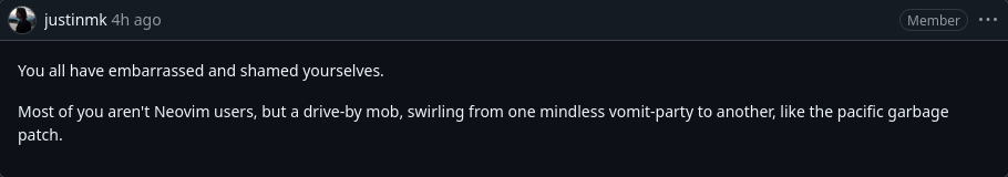 post on github by justinmk You all have embarrassed and shamed yourselves. Most of you aren't Neovim users, but a drive-by mob, swirling from one mindless vomit-party to another, like the pacific garbage patch.