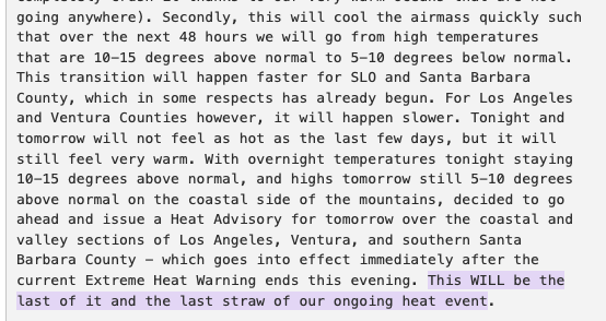 Secondly, this will cool the airmass quickly such that over the next 48 hours we will go from high temperatures that are 10-15 degrees above normal to 5-10 degrees below normal. This transition will happen faster for SLO and Santa Barbara County, which in some respects has already begun. For Los Angeles and Ventura Counties however, it will happen slower. Tonight and tomorrow will not feel as hot as the last few days, but it will still feel very warm. With overnight temperatures tonight staying 10-15 degrees above normal, and highs tomorrow still 5-10 degrees above normal on the coastal side of the mountains, decided to go ahead and issue a Heat Advisory for tomorrow over the coastal and valley sections of Los Angeles, Ventura, and southern Santa Barbara County - which goes into effect immediately after the current Extreme Heat Warning ends this evening. This WILL be the last of it and the last straw of our ongoing heat event.