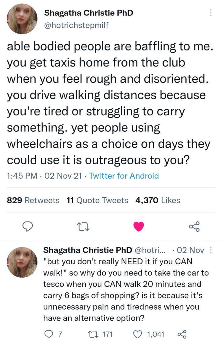 A tweet by Shagatha Christie PhD @hotRichStepMilf that says "able bodied people are baffling to me. You get taxis home from the club when you feel rough and disoriented. You drive walking distances because you're tired or struggling to carry something. Yet people using wheelchairs as a choice on days they could use it is outrageous to you? "But you don't really need it if you can walk!" So why do you need to take the car to tesco when you can walk 20 minutes and carry 6 bags of shopping? Is it because it's unnecessary pain and tiredness when you have an alternative option?"