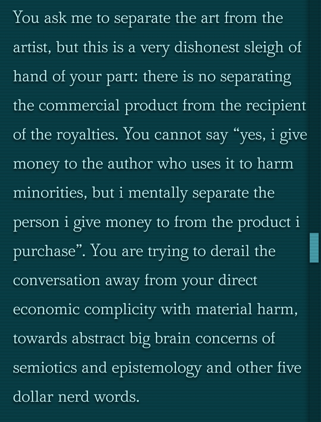 You ask me to separate the art from the artist, but this is a very dishonest sleigh of hand of your part: there is no separating the commercial product from the recipient of the royalties. You cannot say “yes, i give money to the author who uses it to harm minorities, but i mentally separate the person i give money to from the product i purchase”. You are trying to derail the conversation away from your direct economic complicity with material harm, towards abstract big brain concerns of semiotics and epistemology and other five dollar nerd words.