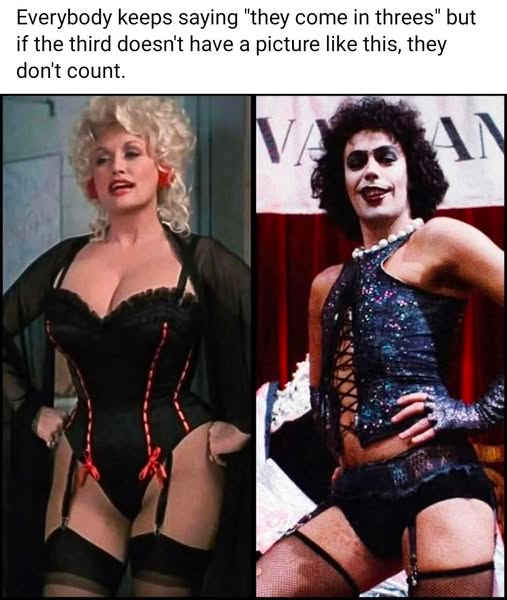 An image of Dolly Parton in a corset and stockings (From Best Little Whorehouse in Texas) and Tim Curry in a corset and stockings (from Rocky Horror) with the text: Everybody keeps saying "they come in threes" but if the third doesn't have a picture like this, they don't count.