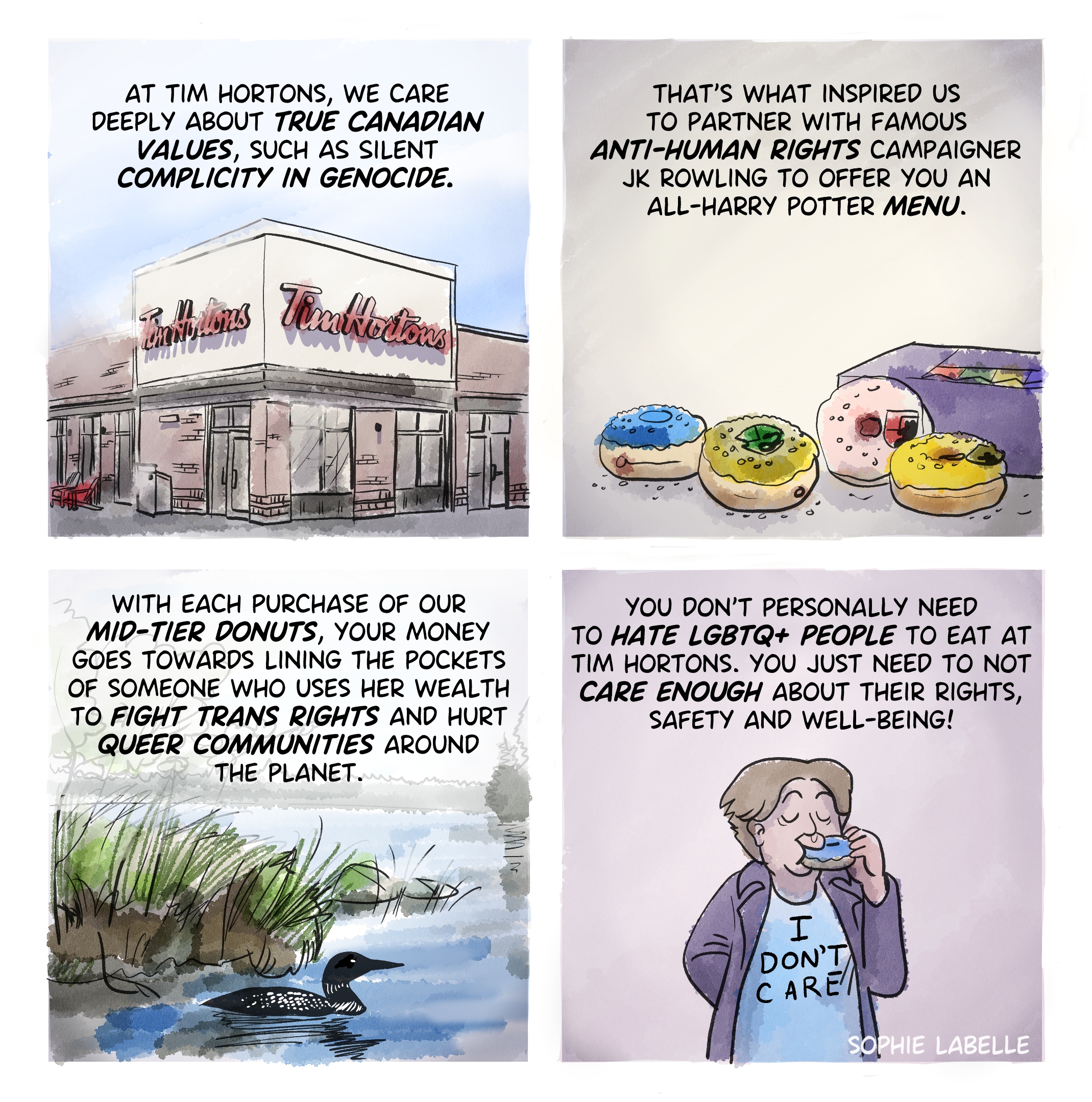 four frame comic. first frame shows a Tim Hortons coffee shop from outside. second frame shows Harry Potter themed donuts. Third shows a loon swimming in a lake near some grass. last one shows someone with a dress that reads ''I don't care''. Text reads : at tim hortons, we care deeply about true canadian Values, such as Silent complicity in genocide. that's what inspired us to partner with famous anti-human rights campaigner jk rowling to offer you an all-harry potter menu. with each purchase of our mid-tier donuts, your money goes towards lining the pockets of someone who uses her wealth to fight trans rights and hurt queer communities around the planet. you don't personally need to hate lgbtq+ people to eat at tim hortons. you just need to not care enough about their rights, safety and well-being!