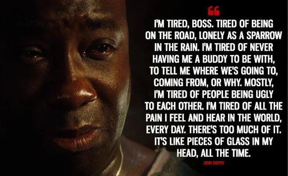 A screenshot of John Coffey from the movie "The Green Mile"  Caption reads: "I'm tired, boss. Tired of bein' on the road, lonely as a sparrow in the rain. Tired of not ever having me a buddy to be with, or tell me where we's coming from or going to, or why. Mostly I'm tired of people being ugly to each other. I'm tired of all the pain I feel and hear in the world everyday. There's too much of it. It's like pieces of glass in my head all the time."