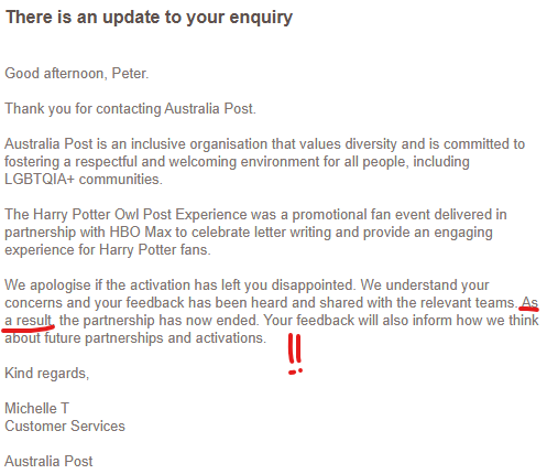 A reply from Australia Post to my complaint sent only yesterday that reads: Thank you for contacting Australia Post. Australia Post is an inclusive organisation that values diversity and is committed to fostering a respectful and welcoming environment for all people, including LGBTQIA+ communities. The Harry Potter Owl Post Experience was a promotional fan event delivered in partnership with HBO Max to celebrate letter writing and provide an engaging experience for Harry Potter fans. We apologise if the activation has left you disappointed. We understand your concerns and your feedback has been heard and shared with the relevant teams. As a result, the partnership has now ended. Your feedback will also inform how we think about future partnerships and activations. I've highlighted the section that says "As a result".