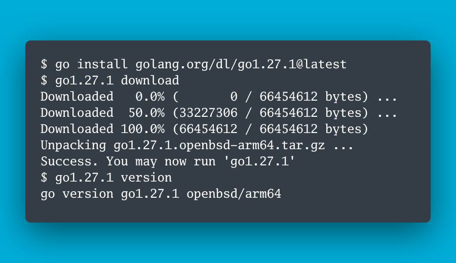 $ go install golang.org/dl/go1.27.1@latest $ go1.27.1 download Downloaded   0.0% (       0 / 66454612 bytes) ... Downloaded  50.0% (33227306 / 66454612 bytes) ... Downloaded 100.0% (66454612 / 66454612 bytes) Unpacking go1.27.1.openbsd-arm64.tar.gz ... Success. You may now run 'go1.27.1' $ go1.27.1 version go version go1.27.1 openbsd/arm64