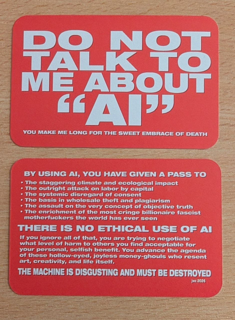 Two sides of a red card with white writing on them. One side says in big fonts 'Do not talk to me about "AI"' with a subtitle 'you make me long for the sweet embrace of death'. The other side says: By using AI, you have given a pass to: * The staggering climate and ecological impact * The outright attack on labor by capital * The basis in wholesale theft and plagiarism * The assault on the very concept of objective truth * The enrichment of the most cringe billionaire fascist motherfuckers the world has ever seen THERE IS NO ETHICAL USE OF AI If you ignore all of that, you are trying to negotiate what level of harm to others you find acceptable for your personal, selfish benefit. You advance the agenda of these hollow-eyed, joyless money-ghouls who resent art, creativity, and life itself. THE MACHINE IS DISGUSTING AND MUST BE DESTROYED jwz 2026