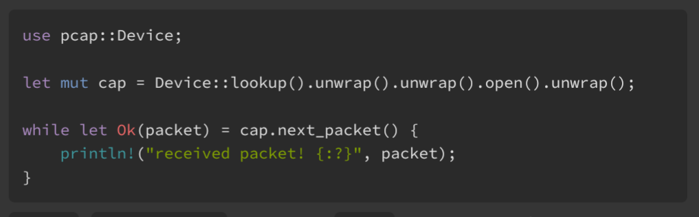 use pcap::Device; let mut cap = Device::lookup().unwrap().unwrap().open().unwrap(); while let Ok(packet) = cap.next_packet() { println!("received packet! {:?}", packet); }