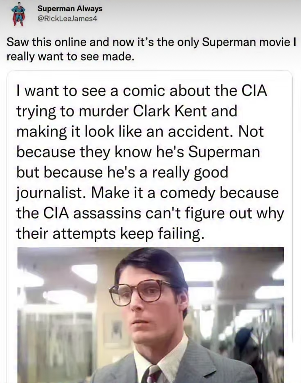 Superman Always @RickLeeJames4 says, Saw this online and now it's the only Superman movie I really want to see made. attached is a post that says,  I want to see a comic about the CIA trying to murder Clark Kent and making it look like an accident. Not because they know he's Superman but because he's a really good journalist. Make it a comedy because the CIA assassins can't figure out why their attempts keep failing. (picture of Christopher Reeve as Clark Kent)