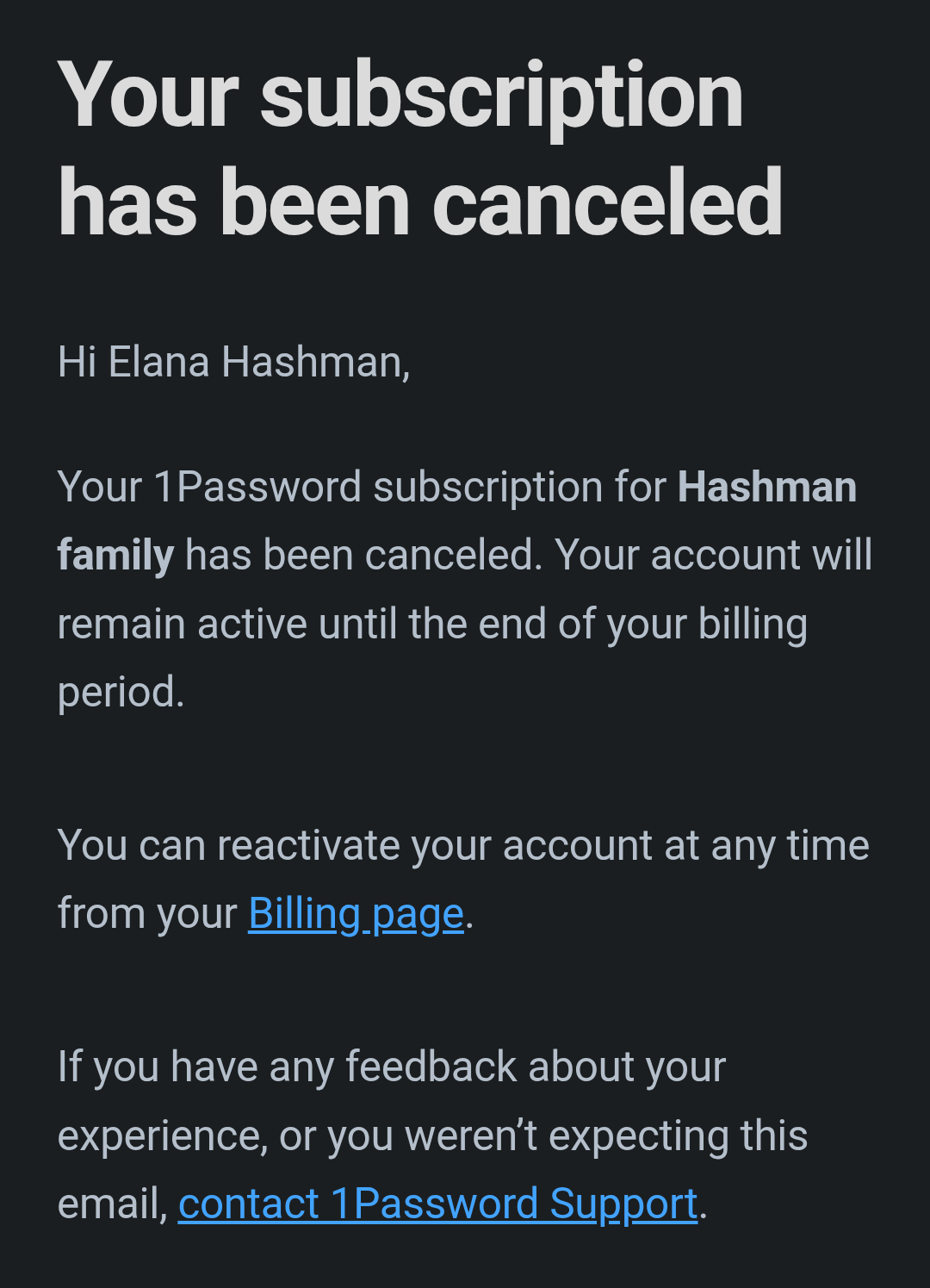 Your subscription has been canceled  Hi Elana Hashman,  Your 1Password subscription for Hashman family has been canceled. Your account will remain active until the end of your billing period.  You can reactivate your account at any time from your Billing page.  If you have any feedback about your experience, or you weren’t expecting this email, contact 1Password Support.