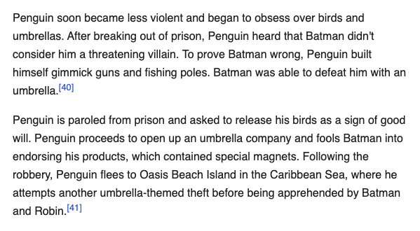 Penguin soon became less violent and began to obsess over birds and umbrellas. After breaking out of prison, Penguin heard that Batman didn't consider him a threatening villain. To prove Batman wrong, Penguin built himself gimmick guns and fishing poles. Batman was able to defeat him with an umbrella.[40] Penguin is paroled from prison and asked to release his birds as a sign of good will. Penguin proceeds to open up an umbrella company and fools Batman into endorsing his products, which contained special magnets. Following the robbery, Penguin flees to Oasis Beach Island in the Caribbean Sea, where he attempts another umbrella-themed theft before being apprehended by Batman and Robin.[41]