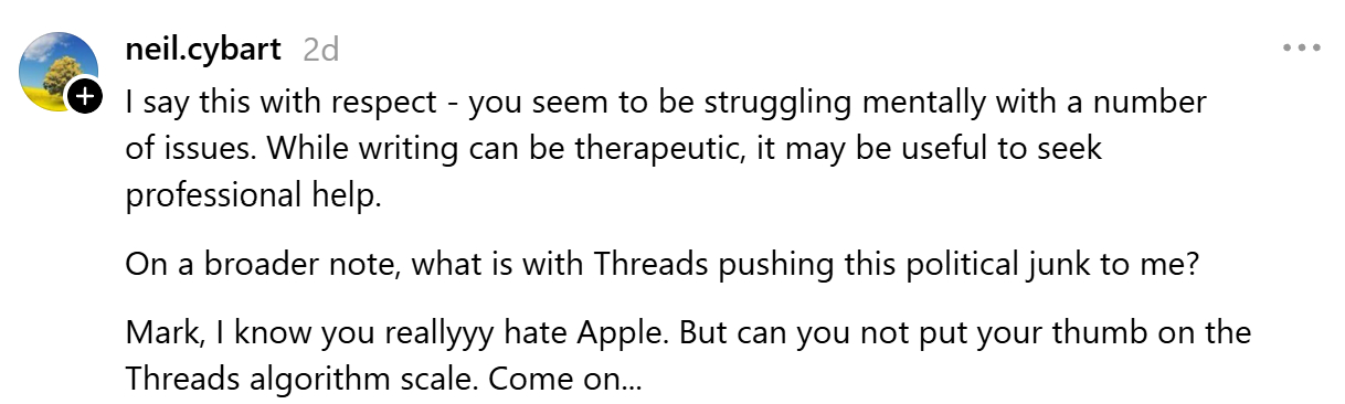 "I say this with respect - you seem to be struggling mentally with a number of issues. While writing can be therapeutic, it may be useful to seek professional help. On a broader note, what is with Threads pushing this political junk to me? Mark, I know you reallyyy hate Apple. But can you not put your thumb on the Threads algorithm scale. Come on..."