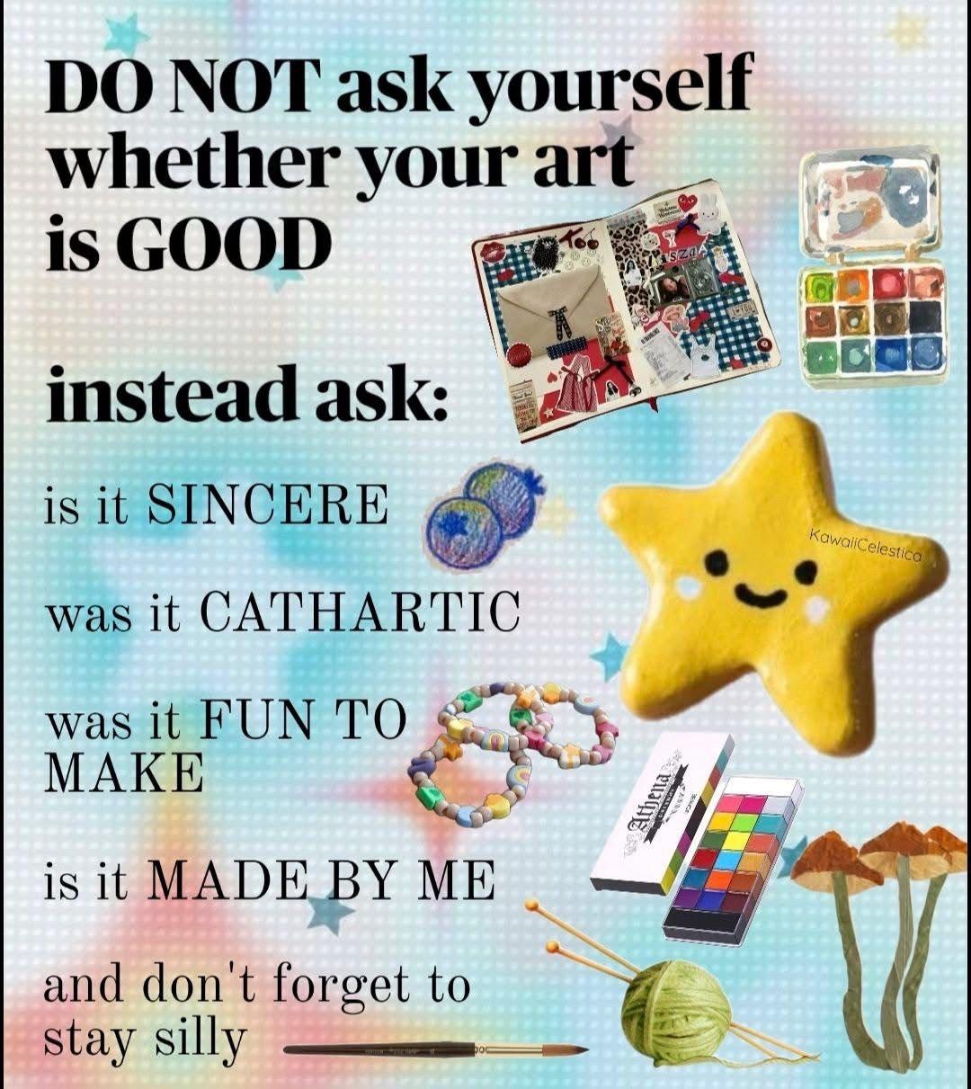 Do not ask yourself whether your art is good. Instead ask: is it sincere? Was it cathartic? Was it fun to make? Is it made by me? And don't forget to stay silly.