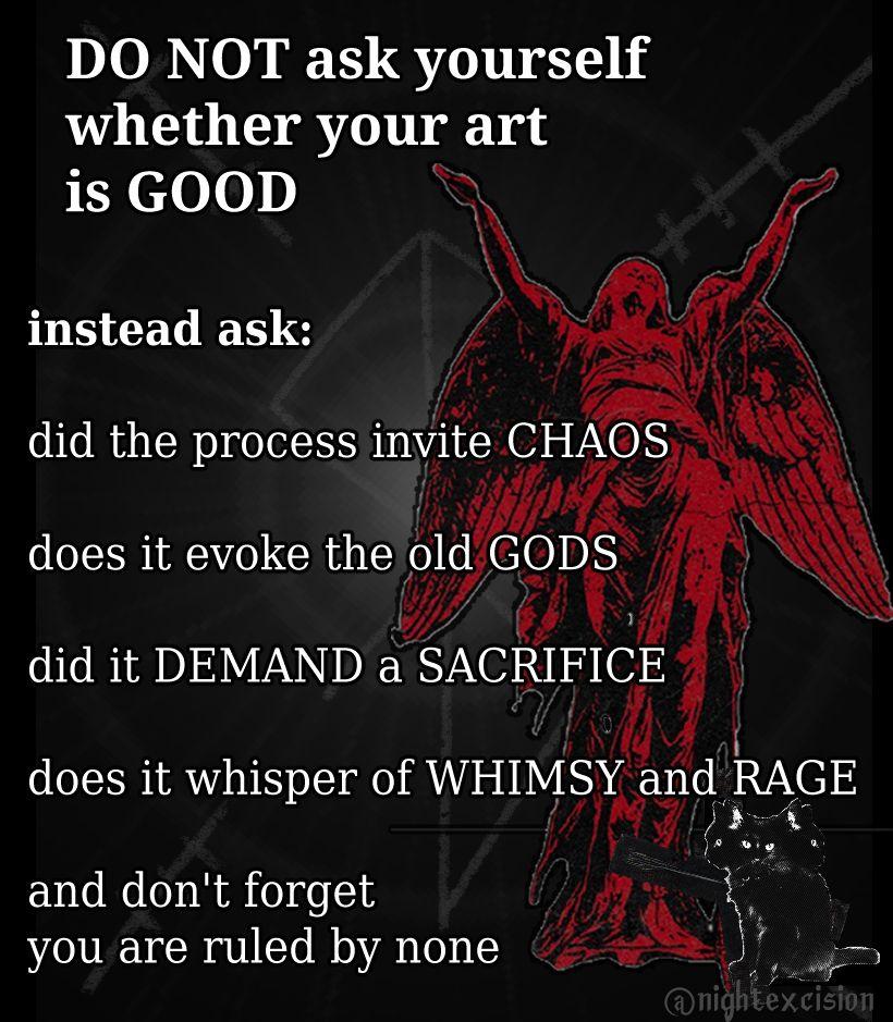 Do not ask yourself whether your art is good. Instead ask: Did the process invite chaos? Does it evoke the old gods? Did it demand a sacrifice? Does it whisper of whimsy and rage? And don't forget you are ruled by none.