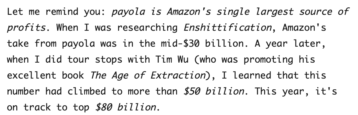 Let me remind you: payola is Amazon's single largest source of profits. When I was researching Enshittification, Amazon's take from payola was in the mid-$30 billion. A year later, when I did tour stops with Tim Wu (who was promoting his excellent book The Age of Extraction), I learned that this number had climbed to more than $50 billion. This year, it's on track to top $80 billion.