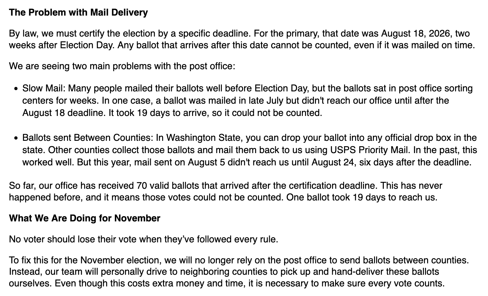 The Problem with Mail Delivery  By law, we must certify the election by a specific deadline. For the primary, that date was August 18, 2026, two weeks after Election Day. Any ballot that arrives after this date cannot be counted, even if it was mailed on time.   We are seeing two main problems with the post office:  * Slow Mail: Many people mailed their ballots well before Election Day, but the ballots sat in post office sorting centers for weeks. In one case, a ballot was mailed in late July but didn't reach our office until after the August 18 deadline. It took 19 days to arrive, so it could not be counted. * Ballots sent Between Counties: In Washington State, you can drop your ballot into any official drop box in the state. Other counties collect those ballots and mail them back to us using USPS Priority Mail. In the past, this worked well. But this year, mail sent on August 5 didn't reach us until August 24, six days after the deadline.    So far, our office has received 70 valid ballots that arrived after the certification deadline. This has never happened before, and it means those votes could not be counted. One ballot took 19 days to reach us.   What We Are Doing for November  No voter should lose their vote when they’ve followed every rule.  To fix this for the November election, we will no longer rely on the post office to send ballots between counties. Instead, our team will personally drive to neighboring counties to pick up and hand-deliver these ballots ourselves. Even though this costs extra money and time, it is necessary to make sure every vote counts.