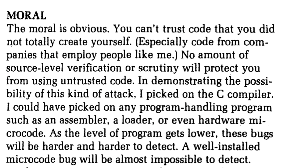 MORAL The moral is obvious. You can't trust code that you did not totally create yourself. (Especially code from com- panies that employ people like me.) No amount of source-level verification or scrutiny will protect you from using untrusted code. In demonstrating the possi- bility of this kind of attack, I picked on the C compiler. I could have picked on any program-handling program such as an assembler, a loader, or even hardware mi- crocode. As the level of program gets lower, these bugs will be harder and harder to detect. A well-installed microcode bug will be almost impossible to detect.