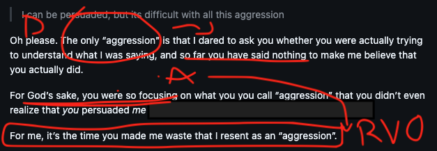 [diagram of a DARVO in a comment attempted to be marked up like a football play diagram - the denial "the only aggression..." is circled, pointing to "so far you have said... for gods sake" as the next "attack" move, followed by the final sentence boxes as the reverse victim and offender] [quote from me: I can be persuaded, but its difficult with all this aggression] Oh please. The only “aggression” is that I dared to ask you whether you were actually trying to understand what I was saying, and so far you have said nothing to make me believe that you actually did. For God’s sake, you were so focusing on what you you call “aggression” that you didn’t even realize that you persuaded me (blocked out to make it less clear what project this is in and who might be posting) For me, it’s the time you made me waste that I resent as an “aggression”.