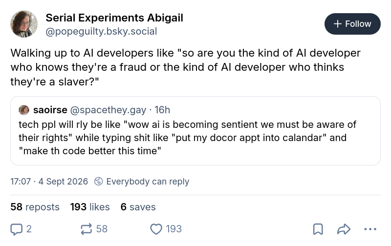 saoirse @spacethey.gay tech ppl will rly be like "wow ai is becoming sentient we must be aware of their rights" while typing shit like "put my docor appt into calandar" and "make th code better this time" Serial Experiments Abigail @popeguilty.bsky.social Walking up to Al developers like "so are you the kind of Al developer who knows they're a fraud or the kind of Al developer who thinks they're a slaver?"