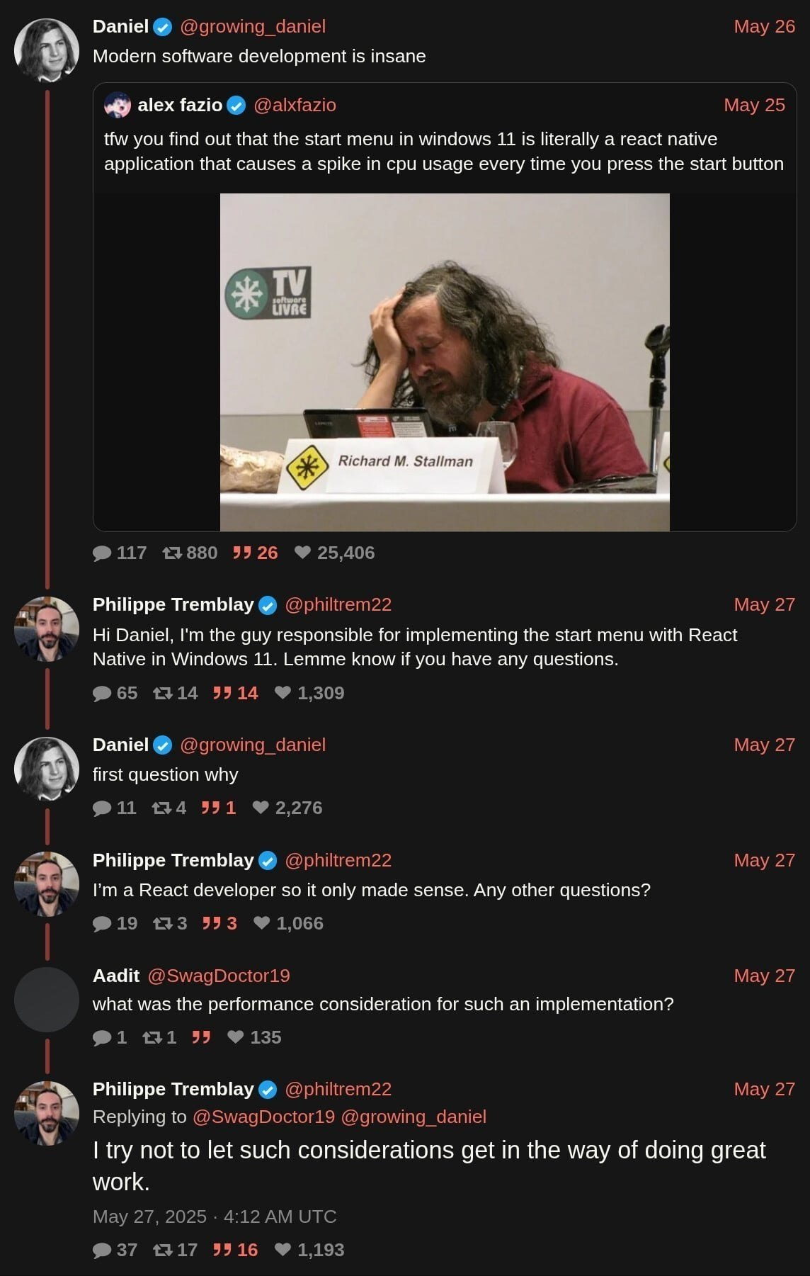 Twitter change between three parties. Daniel starts by quoting a tweet from "Alex": Alex: """tfw you find out that the start menu in windows 11 is literally a react native application that causes a spike in cpu usage every time you press the start button""" To which Daniel adds: "Modern software development is insane." This eventually summons Philippe who replies: "Hi Daniel, I'm the guy responsible for implementing the start menu with React Native in Windows 11. Lemme know if you have any questions." Daniel: first question why Philippe: "I'm a React developer so it only made sense. Any other questions?" Aadit: what was the performance consideration for such an implementation? Philippe: l try not to let such considerations get in the way of doing great work.