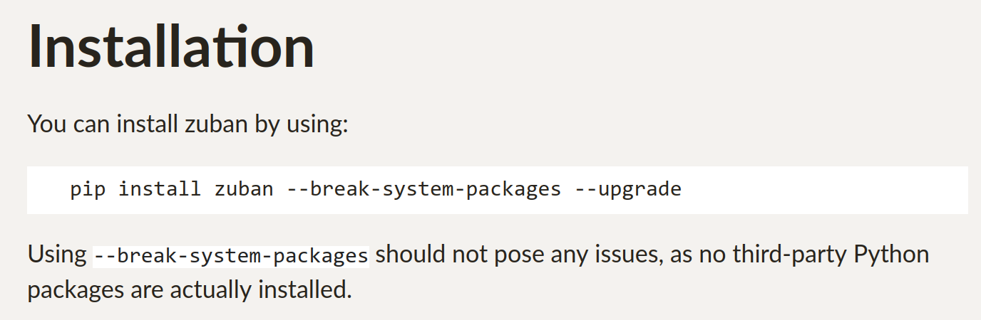 Installation You can install zuban by using: pip install zuban --break-system-packages --upgrade Using --break-system-packages should not pose any issues, as no third-party Python packages are actually installed.