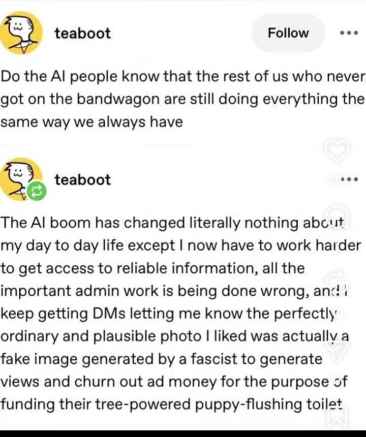 Tumblr-post by 'teaboot'.  "Do the AI people know that the rest of us who never got on the bandwagon are still doing everything the same way always have" They reply to themselves: "The AI boom has changed literally nothing about my day to dayife except i now have to work harder to get access to reliable information, all the important admin work is being done wrong, and i keep getting DMs letting me know the perfectly ordinary and plausible photo i liked was actually a fake image generated by a fascist to generate views and churn out ad money for the purpose of funding their tree-powered puppy flushing toilet."