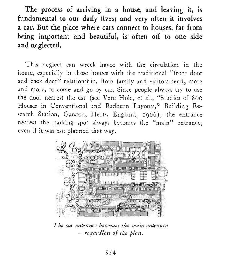 Psge from Alexander et al 1977. "The process of arnvmg in a house, and leaving it, is fundamental to our daily lives; and very often it involves a car. But the place where cars connect to houses, far from being important and beautiful, is often off to one side and neglected. This neglect can wreck havoc with the circulation in the house, especially in those houses with the traditional "front door and back door" relationship. Both family and visitors tend, more and more, to come and go by car. Since people always try to use the door nearest the car (see Vere Hole, et al., "Studies of 800 Houses in Conventional and Radburn Layouts," Building Re- search Station, Carston, H erts, England, I 966), the entrance nearest the parking spot always become the main entrance"