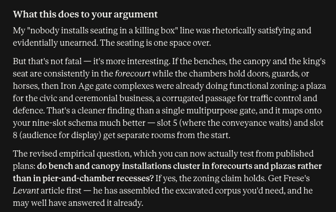 What this does to your argument My "nobody installs seating in a killing box" line was rhetorically satisfying and evidentially unearned. The seating is one space over. But that's not fatal — it's more interesting. If the benches, the canopy and the king's seat are consistently in the forecourt while the chambers hold doors, guards, or horses, then Iron Age gate complexes were already doing functional zoning: a plaza for the civic and ceremonial business, a corrugated passage for traffic control and defence. That's a cleaner finding than a single multipurpose gate, and it maps onto your nine-slot schema much better — slot 5 (where the conveyance waits) and slot 8 (audience for display) get separate rooms from the start. The revised empirical question, which you can now actually test from published plans: do bench and canopy installations cluster in forecourts and plazas rather than in pier-and-chamber recesses? If yes, the zoning claim holds. Get Frese's Levant article first — he has assembled the excavated corpus you'd need, and he may well have answered it already.
