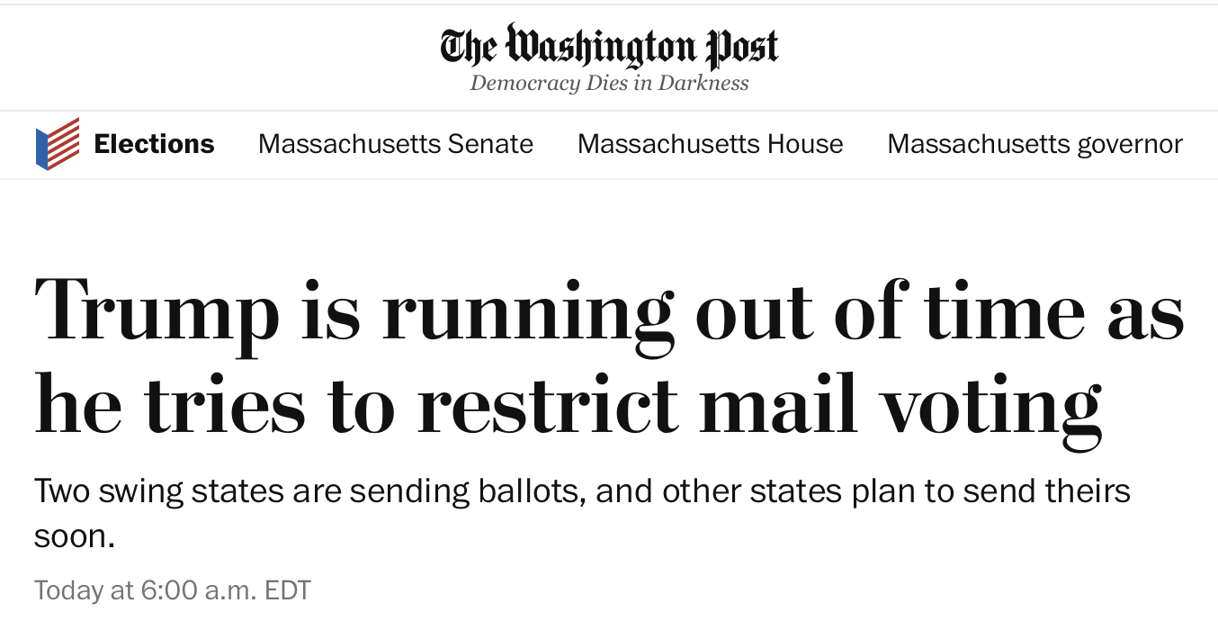 The Washington Post Democracy Dies in Darkness Trump is running out of time as he tries to restrict mail voting Two swing states are sending ballots, and other states plan to send theirs soon. Today at 6:00 a.m. EDT