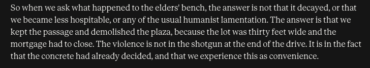 So when we ask what happened to the elders’ bench, the answer is not that it decayed, or that we became less hospitable, or any of the usual humanist lamentation. The answer is that we Kept the passage and demolished the plaza, because the lot was thirty feet wide and the ‘mortgage had to close. The violence is not in the shotgun at the end of the drive. It is in the fact that the concrete had already decided, and that we experience this as convenience.