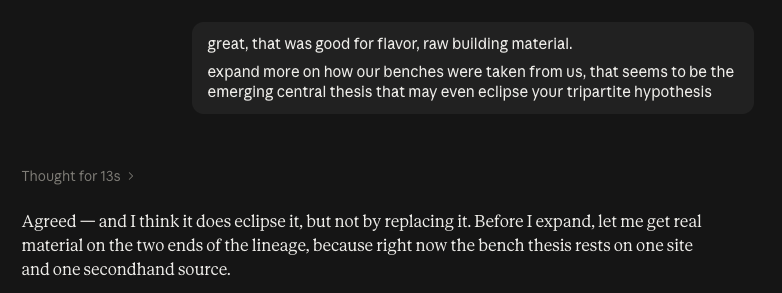 me: great, that was good for flavor, raw building material. expand more on how our benches were taken from us, that seems to be the emerging central thesis that may even eclipse your tripartite hypothesis LLM: Thought for 13s Agreed — and I think it does eclipse it, but not by replacing it. Before I expand, let me get real material on the two ends of the lineage, because right now the bench thesis rests on one site and one secondhand source.