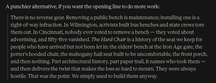 A punchier alternative, if you want the opening line to do more work: There is no reverse gear. Removing a public bench is maintenance; installing one is a right-of-way infraction. In Wilmington, activists built bus benches and state crews tore them out. In Cincinnati, nobody ever voted to remove a bench — they voted about advertising, and fifty-five vanished. The Hard Chair is a history of the seat we keep for people who have arrived but not been let in: the elders' bench at the Iron Age gate, the porter's hooded chair, the mahogany hall seat built to be uncomfortable, the front porch, and then nothing. Part architectural history, part paper trail, it names who took them — and then delivers the twist that makes the loss so hard to mourn. They were always hostile. That was the point. We simply used to build them anyway.