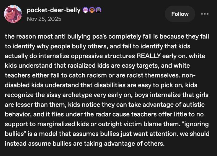 A Tumblr post by pocket-deer-belly that says "the reason most anti bullying psa's completely fail is because they fail to identify why people bully others, and fail to identify that kids actually do internalize oppressive structures really early on. White kids understand that racialized kids are easy targets, and white teachers either fail to catch racism or are racist themselves. Non-disabled kids understand that disabilities are easy to pick on, kids recognize the sissy archetype very early on, boys internalize that girls are lesser than them, kids notice they can take advantage of autistic behavior, and it flies under the radar because teachers offer little support to no support for marginalized kids or outright victim blame them. 'ignoring' bullies is a model that assumes bullies just want attention. We should instead assume bullies are taking advantage of others.
