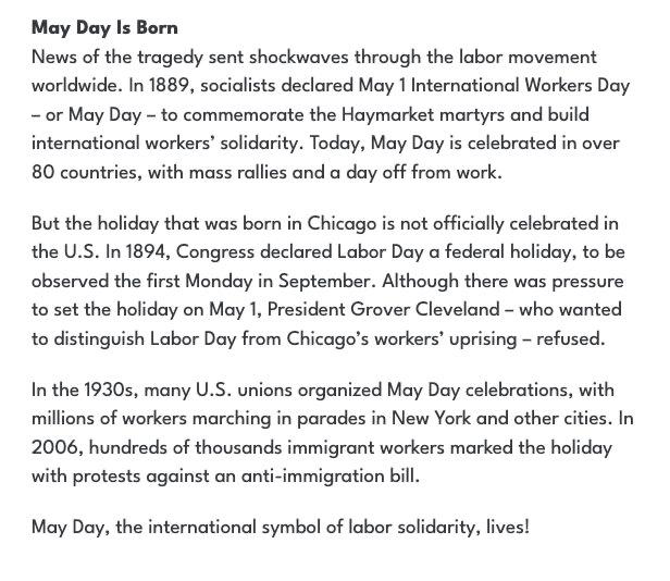 May Day Is Born News of the tragedy sent shockwaves through the labor movement worldwide. In 1889, socialists declared May 1 International Workers Day - or May Day - to commemorate the Haymarket martyrs and build international workers' solidarity. Today, May Day is celebrated in over 80 countries, with mass rallies and a day off from work. But the holiday that was born in Chicago is not officially celebrated in the U.S. In 1894, Congress declared Labor Day a federal holiday, to be observed the first Monday in September. Although there was pressure to set the holiday on May 1, President Grover Cleveland - who wanted to distinguish Labor Day from Chicago's workers' uprising - refused. In the 1930s, many U.S. unions organized May Day celebrations, with millions of workers marching in parades in New York and other cities. In 2006, hundreds of thousands immigrant workers marked the holiday with protests against an anti-immigration bill. May Day, the international symbol of labor solidarity, lives!